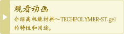 观看动画 介绍高机能材料～TECHPOLYMER・TECHNOGEL的特性和用途。